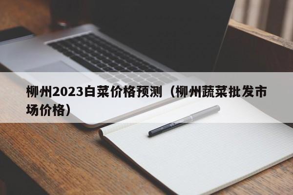 柳州2023白菜价格预测（柳州蔬菜批发市场价格）