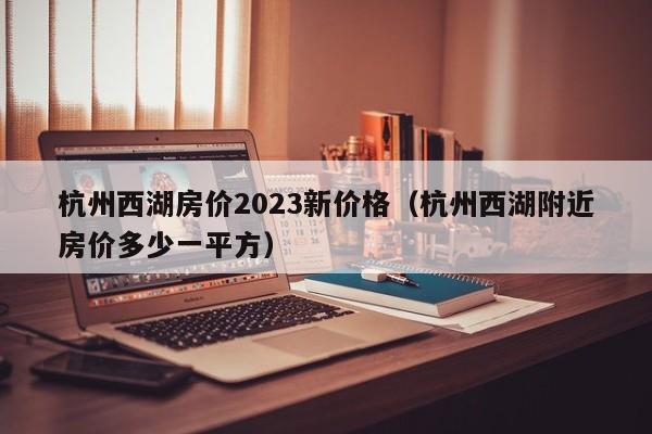 杭州西湖房价2023新价格（杭州西湖附近房价多少一平方）