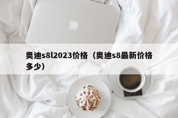 奥迪s8l2023价格（奥迪s8最新价格多少）