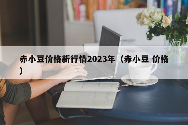 赤小豆价格新行情2023年（赤小豆 价格）