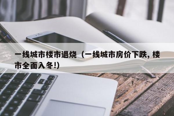 一线城市楼市退烧（一线城市房价下跌, 楼市全面入冬!）