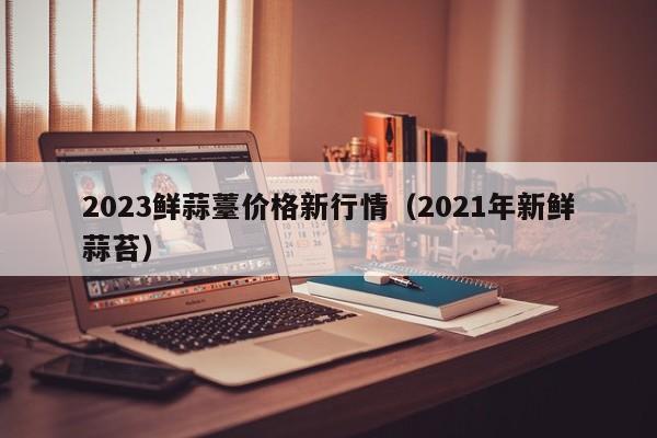 2023鲜蒜薹价格新行情（2021年新鲜蒜苔）