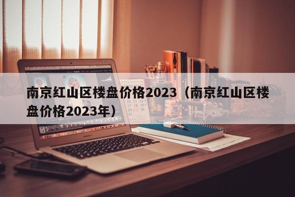 南京红山区楼盘价格2023（南京红山区楼盘价格2023年）