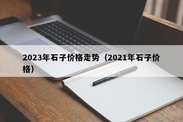 2023年石子价格走势（2021年石子价格）