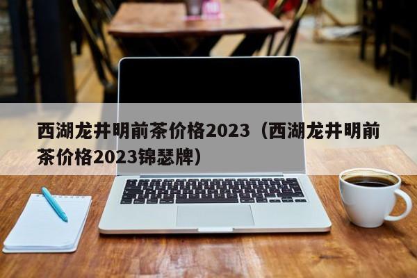 西湖龙井明前茶价格2023（西湖龙井明前茶价格2023锦瑟牌）