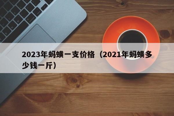 2023年蚂蟥一支价格（2021年蚂蟥多少钱一斤）