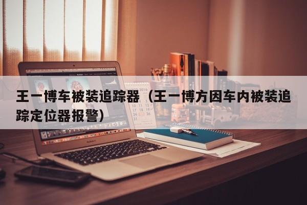 王一博车被装追踪器（王一博方因车内被装追踪定位器报警）