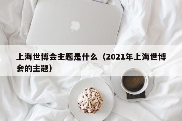 上海世博会主题是什么（2021年上海世博会的主题）