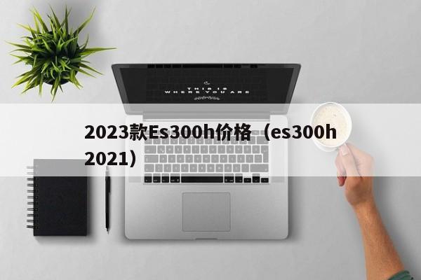 2023款Es300h价格（es300h2021）