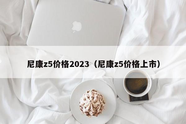 尼康z5价格2023（尼康z5价格上市）