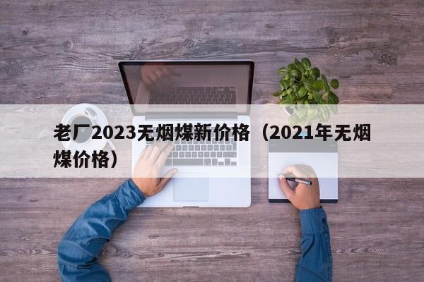 老厂2023无烟煤新价格（2021年无烟煤价格）