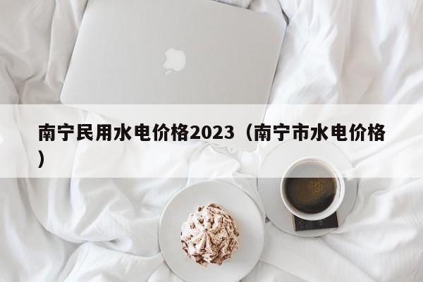 南宁民用水电价格2023（南宁市水电价格）