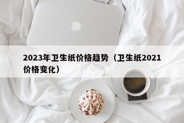 2023年卫生纸价格趋势（卫生纸2021价格变化）