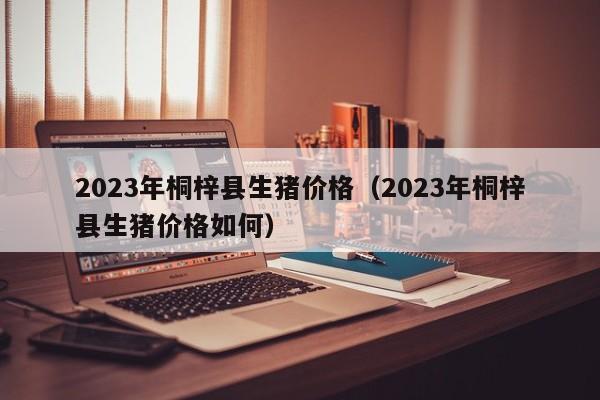 2023年桐梓县生猪价格（2023年桐梓县生猪价格如何）