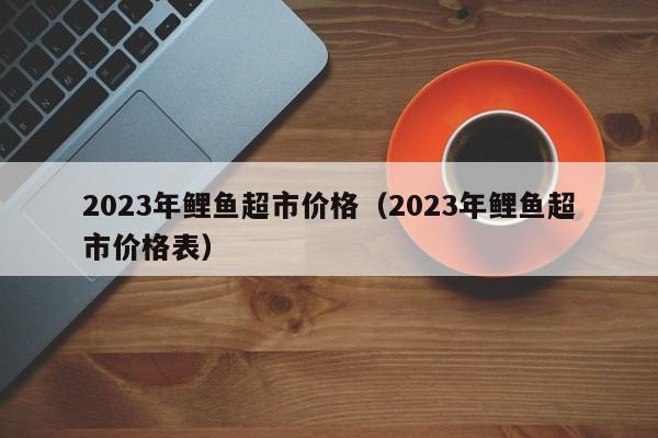 2023年鲤鱼超市价格（2023年鲤鱼超市价格表）