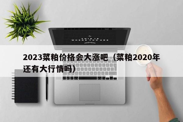 2023菜粕价格会大涨吧（菜粕2020年还有大行情吗）