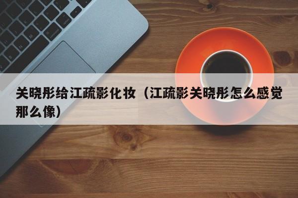 关晓彤给江疏影化妆（江疏影关晓彤怎么感觉那么像）