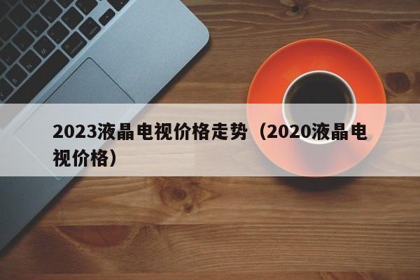 2023液晶电视价格走势（2020液晶电视价格）