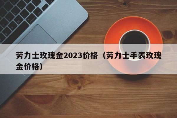 劳力士玫瑰金2023价格（劳力士手表玫瑰金价格）