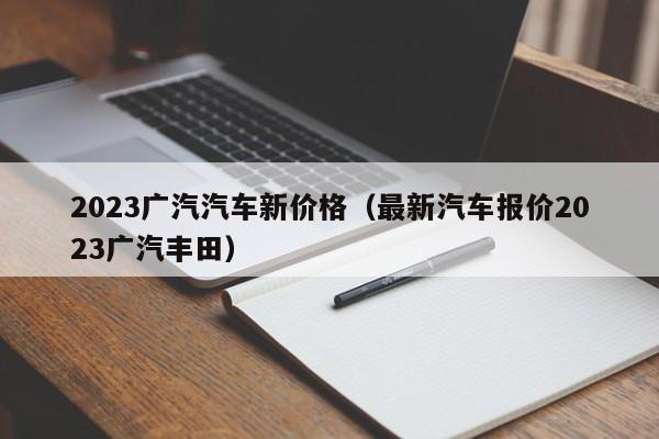 2023广汽汽车新价格（最新汽车报价2023广汽丰田）