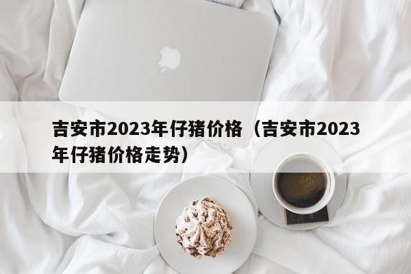 吉安市2023年仔猪价格（吉安市2023年仔猪价格走势）