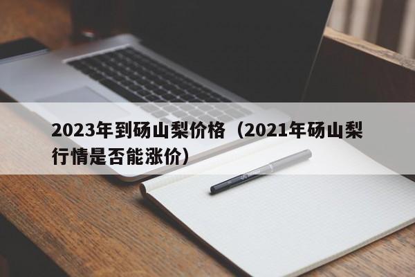 2023年到砀山梨价格（2021年砀山梨行情是否能涨价）