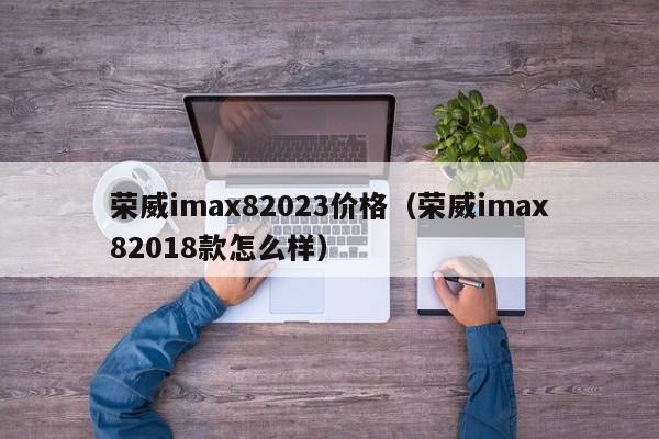 荣威imax82023价格（荣威imax82018款怎么样）