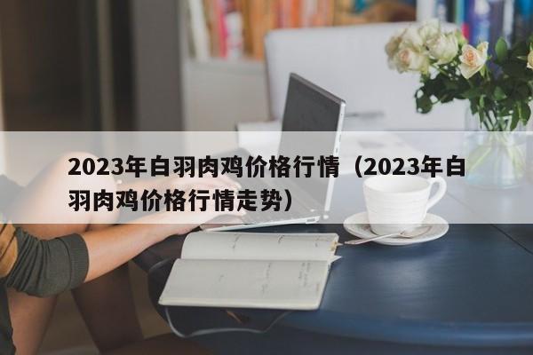 2023年白羽肉鸡价格行情（2023年白羽肉鸡价格行情走势）