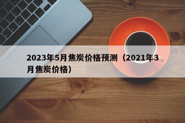 2023年5月焦炭价格预测（2021年3月焦炭价格）