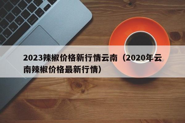 2023辣椒价格新行情云南（2020年云南辣椒价格最新行情）