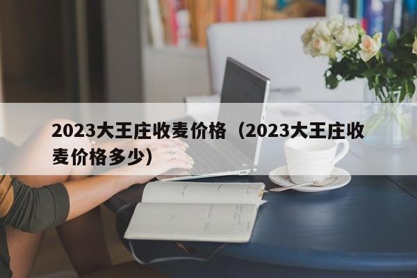 2023大王庄收麦价格（2023大王庄收麦价格多少）