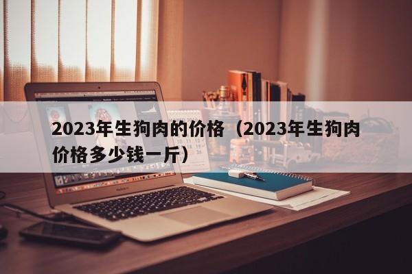 2023年生狗肉的价格（2023年生狗肉价格多少钱一斤）